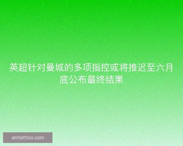 英超针对曼城的多项指控或将推迟至六月底公布最终结果