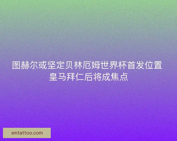 图赫尔或坚定贝林厄姆世界杯首发位置 皇马拜仁后将成焦点