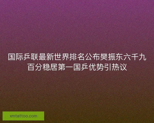 国际乒联最新世界排名公布樊振东六千九百分稳居第一国乒优势引热议