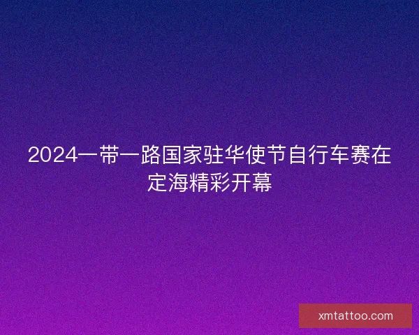 2024一带一路国家驻华使节自行车赛在定海精彩开幕 2024一带一路国家驻华使节自行车赛在定海精彩开幕